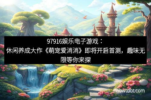 97916娱乐电子游戏:休闲养成大作《萌宠爱消消》即将开启首测,趣味无限等你来探索